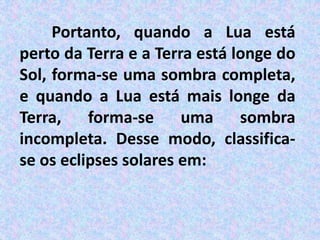 Portanto, quando a Lua está
perto da Terra e a Terra está longe do
Sol, forma-se uma sombra completa,
e quando a Lua está mais longe da
Terra, forma-se uma sombra
incompleta. Desse modo, classifica-
se os eclipses solares em:
 