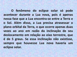 O fenômeno do eclipse solar só pode
acontecer durante a Lua nova, pois é apenas
nessa fase que a Lua encontra-se entre a Terra e
o Sol. Além disso, a Lua precisa atravessar o
plano orbital da Terra, o que ocorre apenas duas
vezes ao ano em razão da inclinação de seu
deslocamento em relação ao eixo terrestre, que
é de 5 graus. Se essa inclinação não existisse,
sempre que houvesse Lua nova haveria um
eclipse solar.
 