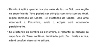 • Devido á óptica geométrica dos raios de luz do Sol, uma região
na superfície da Terra poderá ser atingida com uma sombra total,
região chamada de Umbra. Se afastando da Umbra, uma área
observará a Penumbra, onde o eclipse será observado
parcialmente.
• Se afastando da sombra da penumbra, o restante da metade da
superfície da Terra continua iluminado pelo Sol. Nestas áreas,
não é possível observar o eclipse.
 
