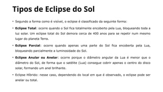 Tipos de Eclipse do Sol
• Segundo a forma como é visível, o eclipse é classificado da seguinte forma:
• Eclipse Total: ocorre quando o Sol fica totalmente encoberto pela Lua, bloqueando toda a
luz solar. Um eclipse total do Sol demora cerca de 400 anos para se repetir num mesmo
lugar do planeta Terra.
• Eclipse Parcial: ocorre quando apenas uma parte do Sol fica encoberta pela Lua,
bloqueando parcialmente a luminosidade do Sol.
• Eclipse Anular ou Anelar: ocorre porque o diâmetro angular da Lua é menor que o
diâmetro do Sol, de forma que o satélite (Lua) consegue cobrir apenas o centro do disco
solar, formando um anel brilhante.
• Eclipse Híbrido: nesse caso, dependendo do local em que é observado, o eclipse pode ser
anelar ou total.
 