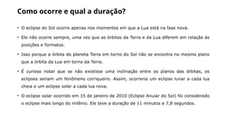 Como ocorre e qual a duração?
• O eclipse do Sol ocorre apenas nos momentos em que a Lua está na fase nova.
• Ele não ocorre sempre, uma vez que as órbitas da Terra e da Lua diferem em relação às
posições e formatos.
• Isso porque a órbita do planeta Terra em torno do Sol não se encontra no mesmo plano
que a órbita da Lua em torno da Terra.
• É curioso notar que se não existisse uma inclinação entre os planos das órbitas, os
eclipses seriam um fenômeno corriqueiro. Assim, ocorreria um eclipse lunar a cada lua
cheia e um eclipse solar a cada lua nova.
• O eclipse solar ocorrido em 15 de janeiro de 2010 (Eclipse Anular do Sol) foi considerado
o eclipse mais longo do milênio. Ele teve a duração de 11 minutos e 7,8 segundos.
 