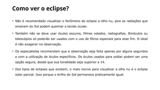 Como ver o eclipse?
• Não é recomendado visualizar o fenômeno do eclipse a olho nu, pois as radiações que
emanam do Sol podem queimar o tecido ocular.
• Também não se deve usar óculos escuros, filmes velados, radiografias. Binóculos ou
telescópios só poderão ser usados com o uso de filtros especiais para esse fim. O ideal
é não exagerar na observação.
• Os especialistas recomendam que a observação seja feita apenas por alguns segundos
e com a utilização de óculos específicos. Os óculos usados para soldar podem ser uma
opção segura, desde que sua tonalidade seja superior a 14.
• Dos tipos de eclipses que existem, o mais nocivo para visualizar a olho nu é o eclipse
solar parcial. Isso porque o brilho do Sol permanece praticamente igual.
 