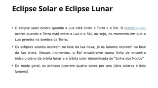 Eclipse Solar e Eclipse Lunar
• O eclipse solar ocorre quando a Lua está entre a Terra e o Sol. O eclipse lunar,
ocorre quando a Terra está entre a Lua e o Sol, ou seja, no momento em que a
Lua penetra na sombra da Terra.
• Os eclipses solares ocorrem na fase da lua nova, já os lunares ocorrem na fase
da lua cheia. Nesses momentos, o Sol encontra-se numa linha de encontro
entre o plano da órbita lunar e a órbita solar denominada de “Linha dos Nodos”.
• De modo geral, os eclipses ocorrem quatro vezes por ano (dois solares e dois
lunares).
 