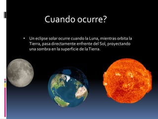 • Un eclipse solar ocurre cuando la Luna, mientras orbita la
Tierra, pasa directamente enfrente del Sol, proyectando
una sombra en la superficie de laTierra.
Cuando ocurre?