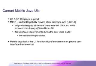 Current Mobile Java UIs 2D & 3D Graphics support MIDP  Limited Capability Device User Interface API (LCDUI) originally designed at the time there were still black and white monochrome displays (Nokia Series 30) No significant improvements during the past years in JCP low-end devices portability  Mobile java lacks the UI functionality of modern smart phone user interface frameworks! 