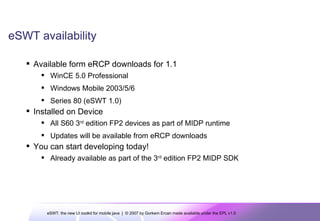 eSWT availability Available form eRCP downloads for 1.1 WinCE 5.0 Professional Windows Mobile 2003/5/6  Series 80 (eSWT 1.0) Installed on Device All S60 3 rd  edition FP2 devices as part of MIDP runtime Updates will be available from eRCP downloads You can start developing today! Already available as part of the 3 rd  edition FP2 MIDP SDK 
