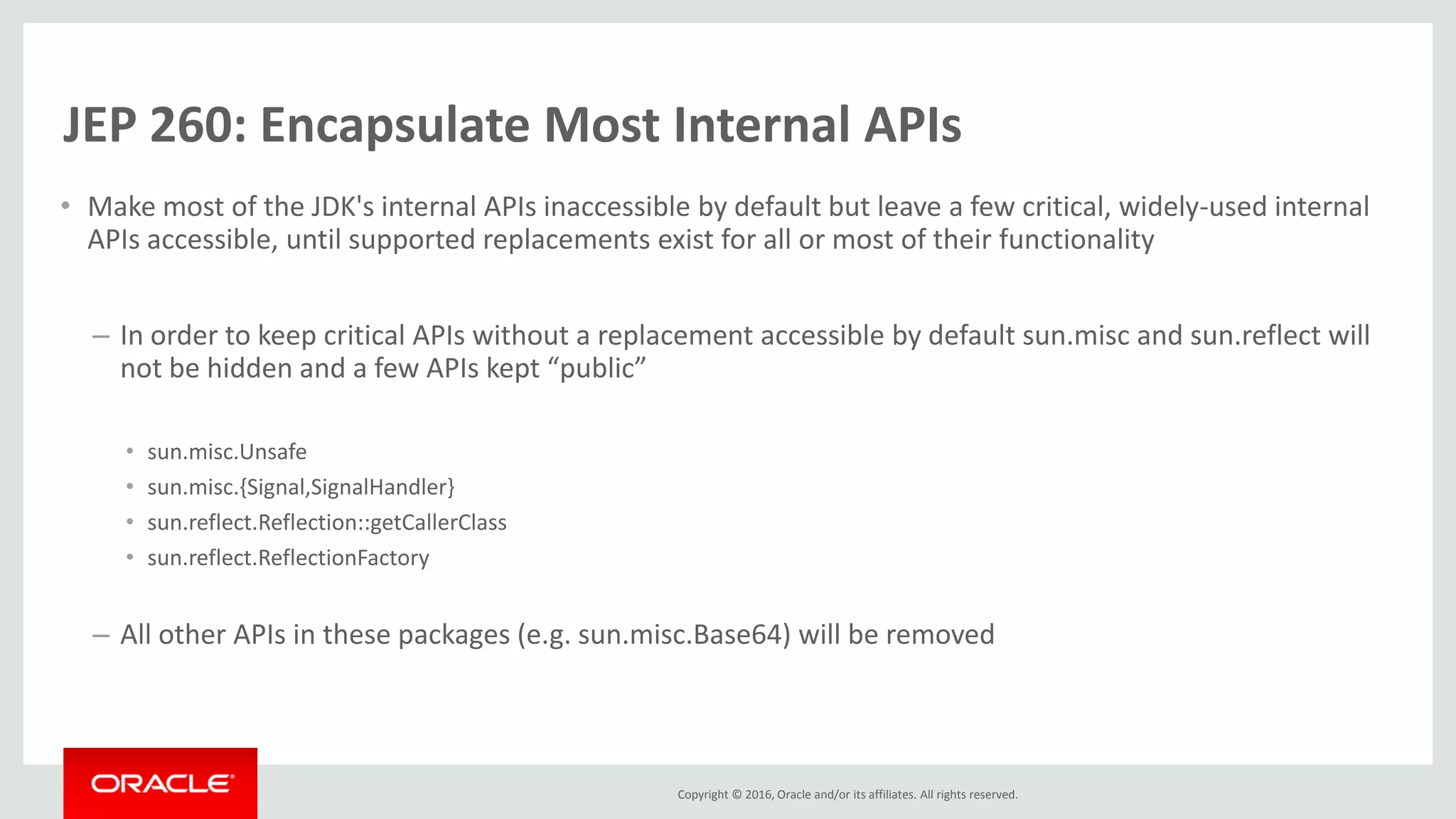 Copyright © 2016, Oracle and/or its affiliates. All rights reserved. JEP 260: Encapsulate Most Internal APIs • Make most of the JDK's internal APIs inaccessible by default but leave a few critical, widely-used internal APIs accessible, until supported replacements exist for all or most of their functionality – In order to keep critical APIs without a replacement accessible by default sun.misc and sun.reflect will not be hidden and a few APIs kept “public” • sun.misc.Unsafe • sun.misc.{Signal,SignalHandler} • sun.reflect.Reflection::getCallerClass • sun.reflect.ReflectionFactory – All other APIs in these packages (e.g. sun.misc.Base64) will be removed 