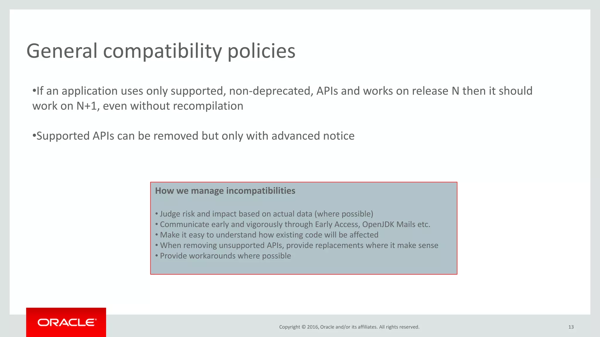Copyright © 2016, Oracle and/or its affiliates. All rights reserved. 13 General compatibility policies •If an application uses only supported, non-deprecated, APIs and works on release N then it should work on N+1, even without recompilation •Supported APIs can be removed but only with advanced notice How we manage incompatibilities • Judge risk and impact based on actual data (where possible) • Communicate early and vigorously through Early Access, OpenJDK Mails etc. • Make it easy to understand how existing code will be affected • When removing unsupported APIs, provide replacements where it make sense • Provide workarounds where possible 