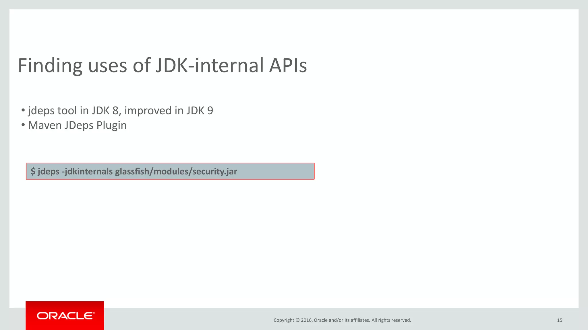 Copyright © 2016, Oracle and/or its affiliates. All rights reserved. 15 Finding uses of JDK-internal APIs • jdeps tool in JDK 8, improved in JDK 9 • Maven JDeps Plugin $ jdeps -jdkinternals glassfish/modules/security.jar 