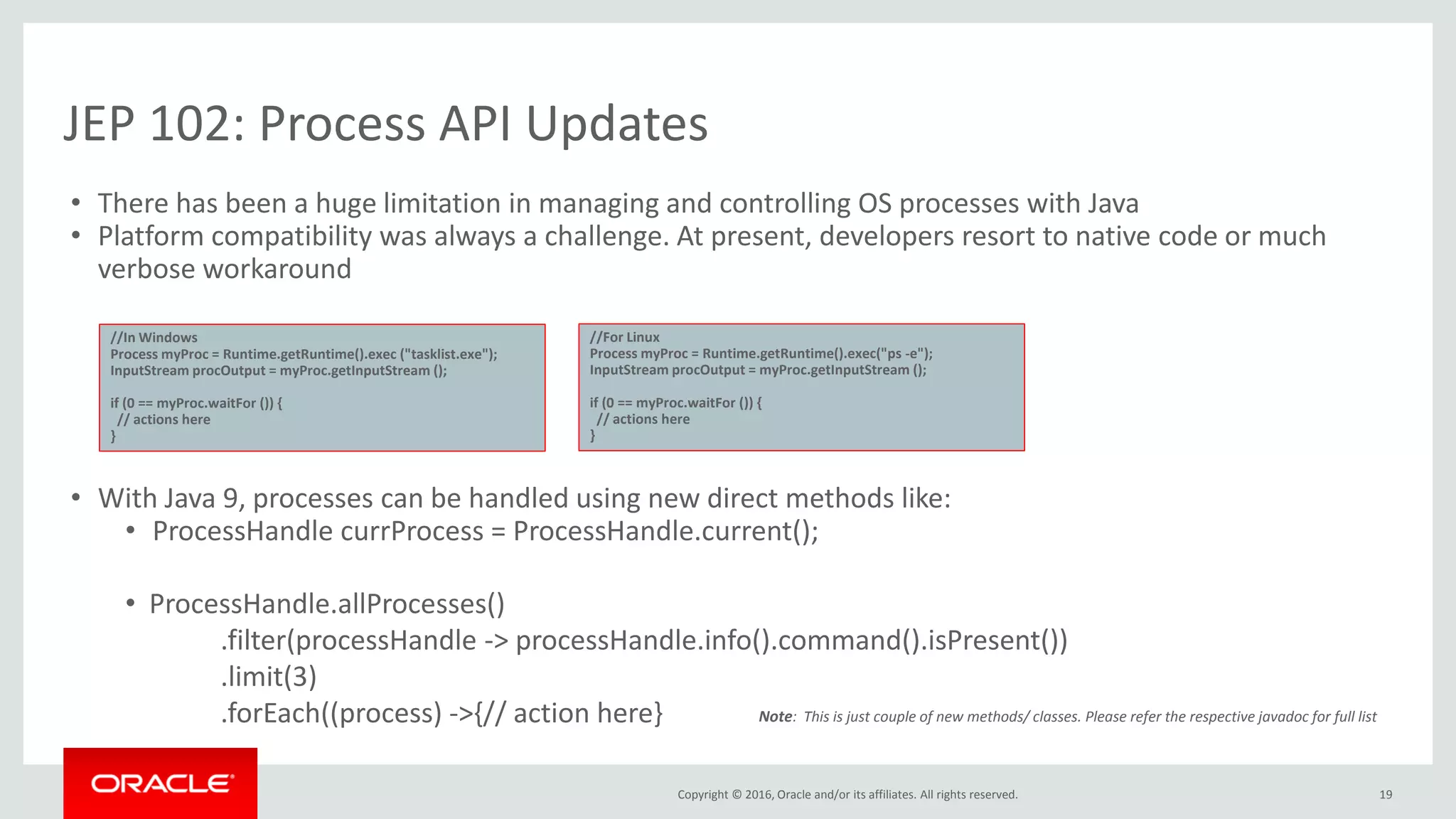 Copyright © 2016, Oracle and/or its affiliates. All rights reserved. JEP 102: Process API Updates 19 • There has been a huge limitation in managing and controlling OS processes with Java • Platform compatibility was always a challenge. At present, developers resort to native code or much verbose workaround • With Java 9, processes can be handled using new direct methods like: • ProcessHandle currProcess = ProcessHandle.current(); • ProcessHandle.allProcesses() .filter(processHandle -> processHandle.info().command().isPresent()) .limit(3) .forEach((process) ->{// action here} //In Windows Process myProc = Runtime.getRuntime().exec ("tasklist.exe"); InputStream procOutput = myProc.getInputStream (); if (0 == myProc.waitFor ()) { // actions here } //For Linux Process myProc = Runtime.getRuntime().exec("ps -e"); InputStream procOutput = myProc.getInputStream (); if (0 == myProc.waitFor ()) { // actions here } Note: This is just couple of new methods/ classes. Please refer the respective javadoc for full list 