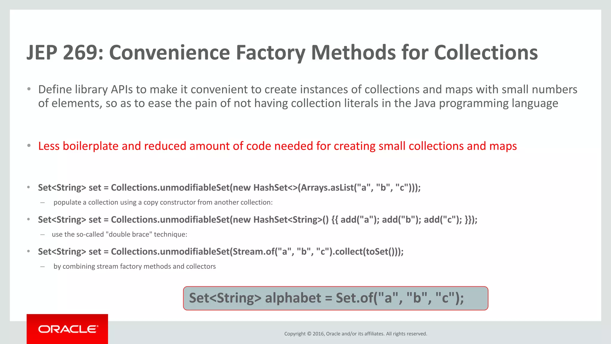 Copyright © 2016, Oracle and/or its affiliates. All rights reserved. JEP 269: Convenience Factory Methods for Collections • Define library APIs to make it convenient to create instances of collections and maps with small numbers of elements, so as to ease the pain of not having collection literals in the Java programming language • Less boilerplate and reduced amount of code needed for creating small collections and maps • Set<String> set = Collections.unmodifiableSet(new HashSet<>(Arrays.asList("a", "b", "c"))); – populate a collection using a copy constructor from another collection: • Set<String> set = Collections.unmodifiableSet(new HashSet<String>() {{ add("a"); add("b"); add("c"); }}); – use the so-called "double brace" technique: • Set<String> set = Collections.unmodifiableSet(Stream.of("a", "b", "c").collect(toSet())); – by combining stream factory methods and collectors Set<String> alphabet = Set.of("a", "b", "c"); 