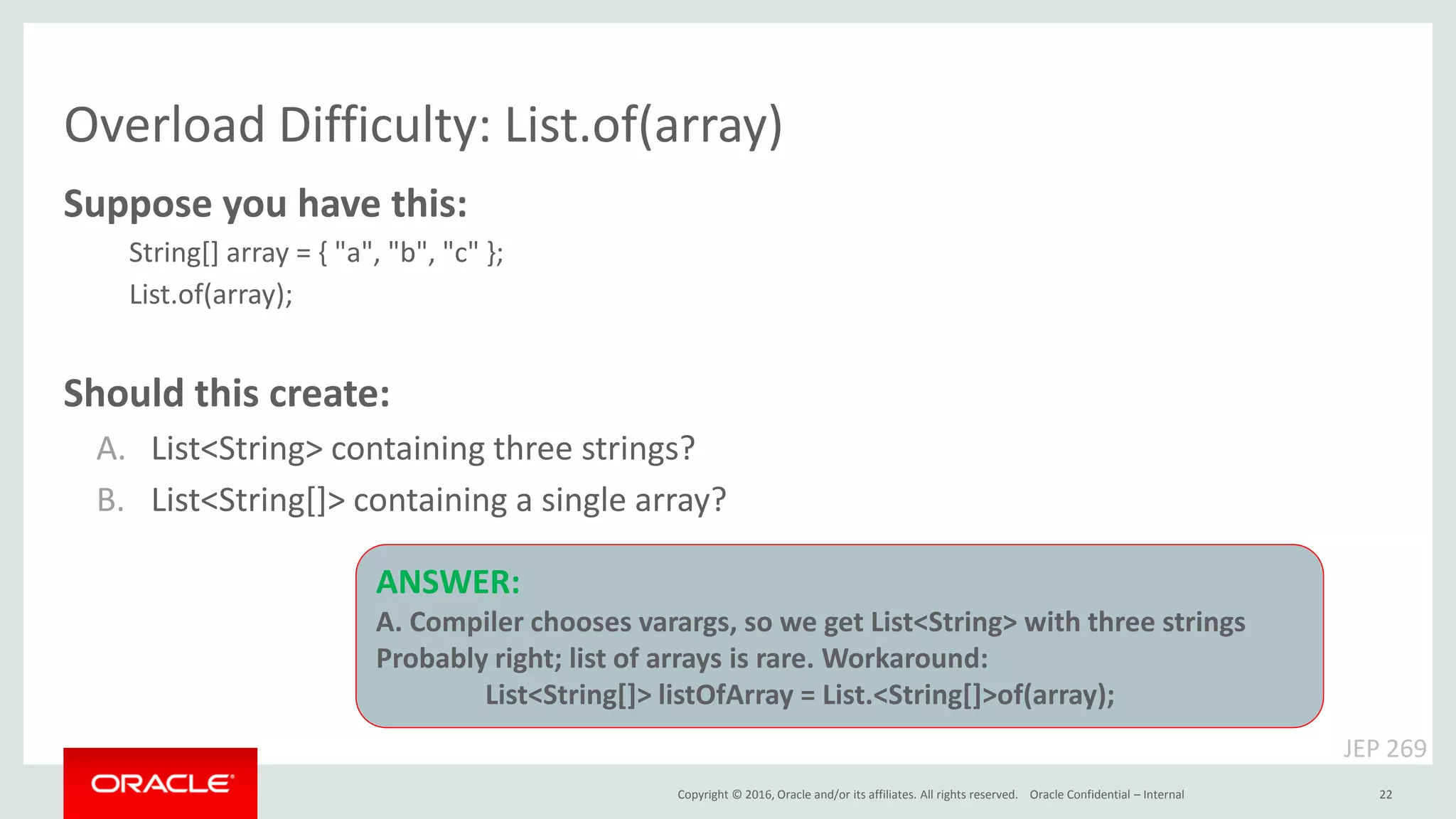 Copyright © 2016, Oracle and/or its affiliates. All rights reserved. Overload Difficulty: List.of(array) Oracle Confidential – Internal 22 Suppose you have this: String[] array = { "a", "b", "c" }; List.of(array); Should this create: A. List<String> containing three strings? B. List<String[]> containing a single array? JEP 269 ANSWER: A. Compiler chooses varargs, so we get List<String> with three strings Probably right; list of arrays is rare. Workaround: List<String[]> listOfArray = List.<String[]>of(array); 
