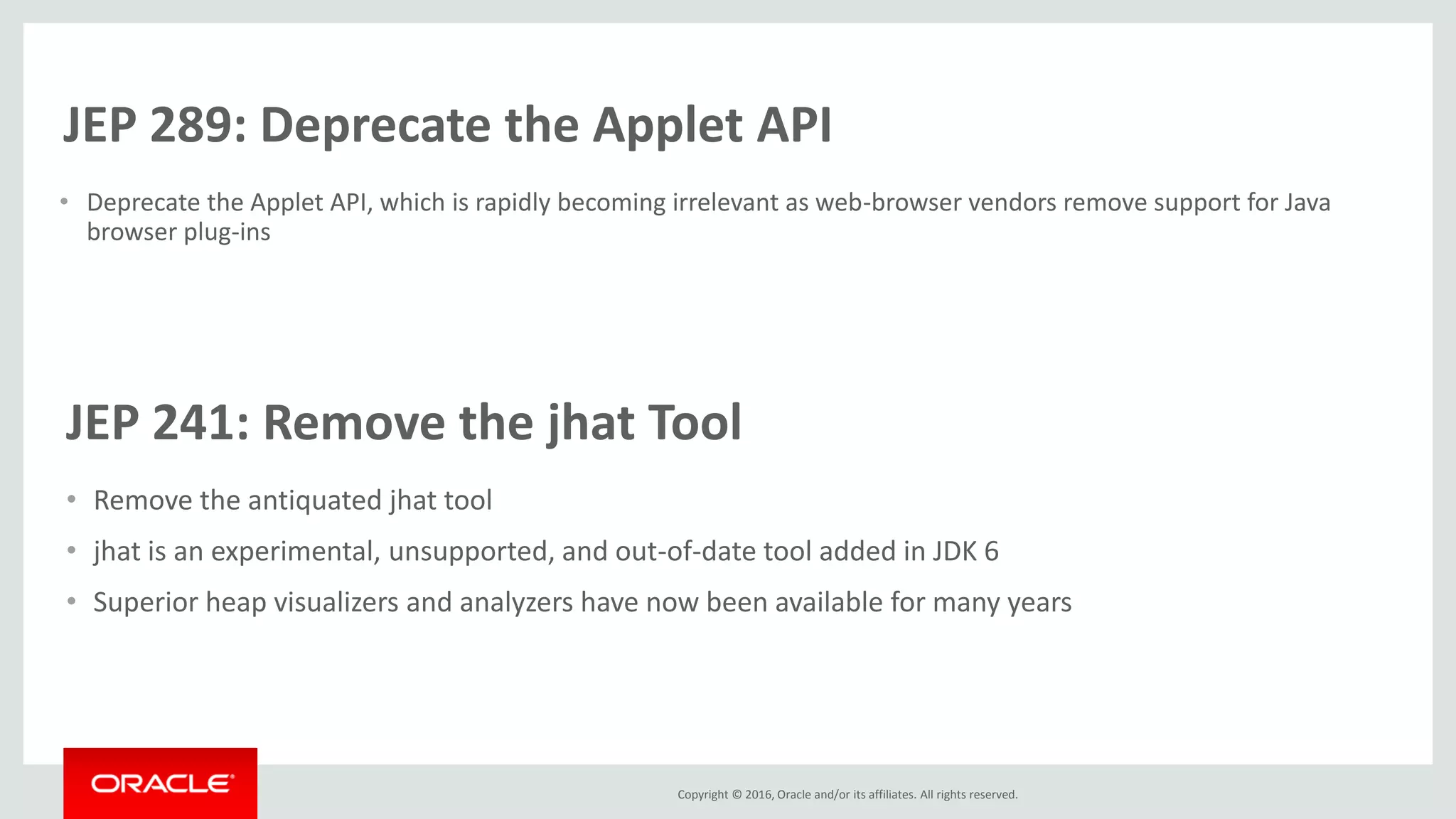 Copyright © 2016, Oracle and/or its affiliates. All rights reserved. JEP 289: Deprecate the Applet API • Deprecate the Applet API, which is rapidly becoming irrelevant as web-browser vendors remove support for Java browser plug-ins JEP 241: Remove the jhat Tool • Remove the antiquated jhat tool • jhat is an experimental, unsupported, and out-of-date tool added in JDK 6 • Superior heap visualizers and analyzers have now been available for many years 