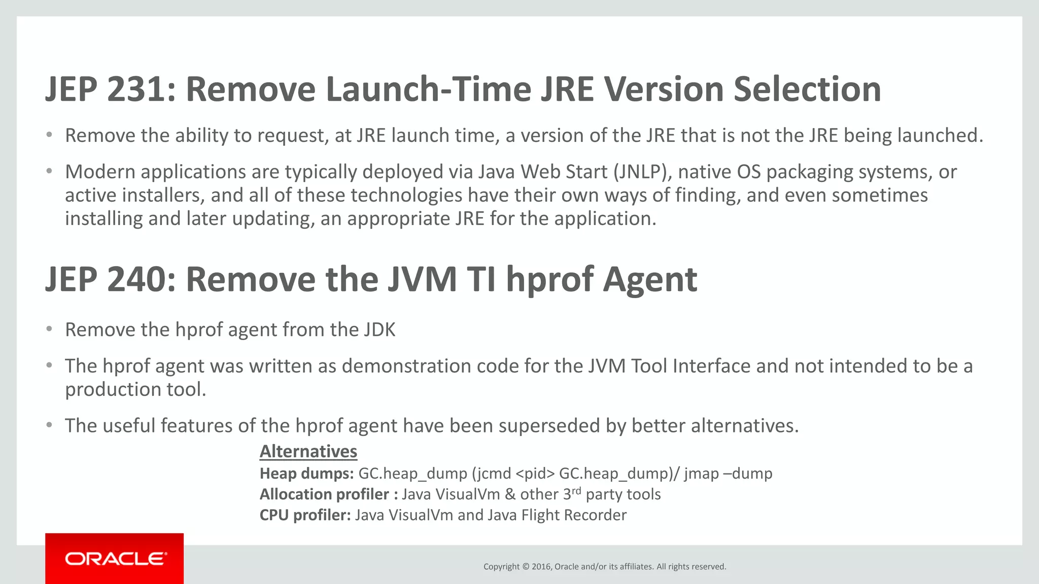 Copyright © 2016, Oracle and/or its affiliates. All rights reserved. JEP 231: Remove Launch-Time JRE Version Selection • Remove the ability to request, at JRE launch time, a version of the JRE that is not the JRE being launched. • Modern applications are typically deployed via Java Web Start (JNLP), native OS packaging systems, or active installers, and all of these technologies have their own ways of finding, and even sometimes installing and later updating, an appropriate JRE for the application. JEP 240: Remove the JVM TI hprof Agent • Remove the hprof agent from the JDK • The hprof agent was written as demonstration code for the JVM Tool Interface and not intended to be a production tool. • The useful features of the hprof agent have been superseded by better alternatives. Alternatives Heap dumps: GC.heap_dump (jcmd <pid> GC.heap_dump)/ jmap –dump Allocation profiler : Java VisualVm & other 3rd party tools CPU profiler: Java VisualVm and Java Flight Recorder 