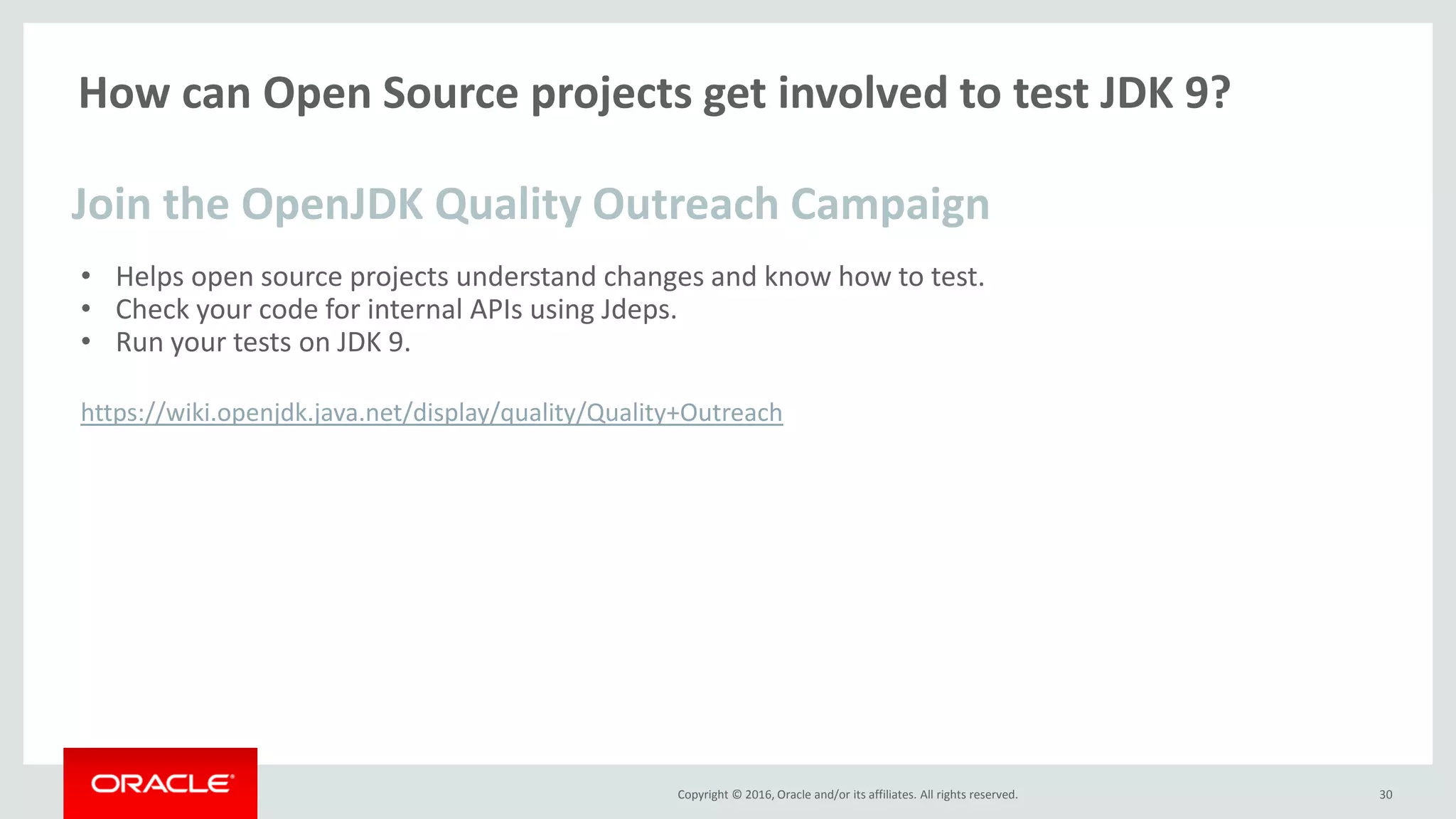 Copyright © 2016, Oracle and/or its affiliates. All rights reserved. How can Open Source projects get involved to test JDK 9? • Helps open source projects understand changes and know how to test. • Check your code for internal APIs using Jdeps. • Run your tests on JDK 9. https://wiki.openjdk.java.net/display/quality/Quality+Outreach 30 Join the OpenJDK Quality Outreach Campaign 
