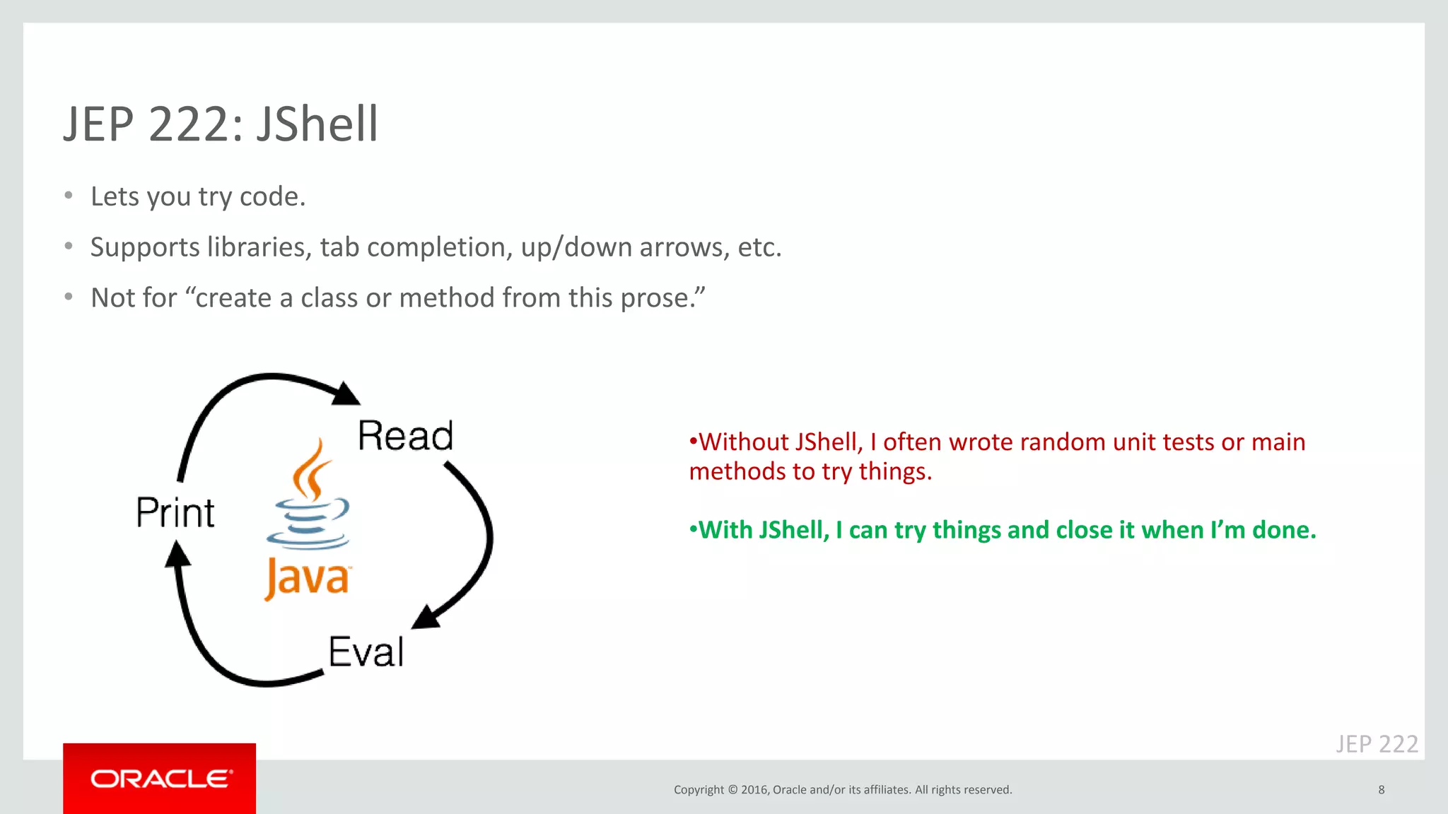 Copyright © 2016, Oracle and/or its affiliates. All rights reserved. JEP 222: JShell • Lets you try code. • Supports libraries, tab completion, up/down arrows, etc. • Not for “create a class or method from this prose.” 8 •Without JShell, I often wrote random unit tests or main methods to try things. •With JShell, I can try things and close it when I’m done. JEP 222 