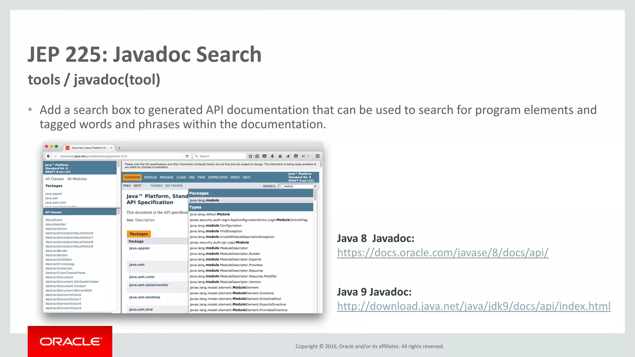 Copyright © 2016, Oracle and/or its affiliates. All rights reserved. JEP 225: Javadoc Search • Add a search box to generated API documentation that can be used to search for program elements and tagged words and phrases within the documentation. tools / javadoc(tool) Java 8 Javadoc: https://docs.oracle.com/javase/8/docs/api/ Java 9 Javadoc: http://download.java.net/java/jdk9/docs/api/index.html 