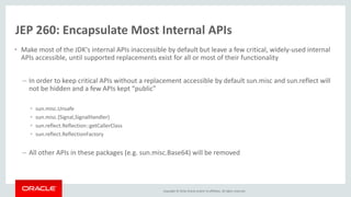 Copyright © 2016, Oracle and/or its affiliates. All rights reserved.
JEP 260: Encapsulate Most Internal APIs
• Make most of the JDK's internal APIs inaccessible by default but leave a few critical, widely-used internal
APIs accessible, until supported replacements exist for all or most of their functionality
– In order to keep critical APIs without a replacement accessible by default sun.misc and sun.reflect will
not be hidden and a few APIs kept “public”
• sun.misc.Unsafe
• sun.misc.{Signal,SignalHandler}
• sun.reflect.Reflection::getCallerClass
• sun.reflect.ReflectionFactory
– All other APIs in these packages (e.g. sun.misc.Base64) will be removed
 