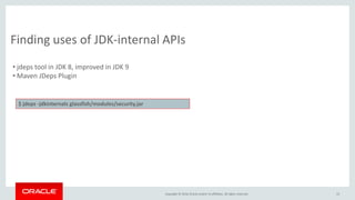 Copyright © 2016, Oracle and/or its affiliates. All rights reserved. 15
Finding uses of JDK-internal APIs
• jdeps tool in JDK 8, improved in JDK 9
• Maven JDeps Plugin
$ jdeps -jdkinternals glassfish/modules/security.jar
 