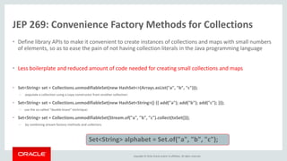 Copyright © 2016, Oracle and/or its affiliates. All rights reserved.
JEP 269: Convenience Factory Methods for Collections
• Define library APIs to make it convenient to create instances of collections and maps with small numbers
of elements, so as to ease the pain of not having collection literals in the Java programming language
• Less boilerplate and reduced amount of code needed for creating small collections and maps
• Set<String> set = Collections.unmodifiableSet(new HashSet<>(Arrays.asList("a", "b", "c")));
– populate a collection using a copy constructor from another collection:
• Set<String> set = Collections.unmodifiableSet(new HashSet<String>() {{ add("a"); add("b"); add("c"); }});
– use the so-called "double brace" technique:
• Set<String> set = Collections.unmodifiableSet(Stream.of("a", "b", "c").collect(toSet()));
– by combining stream factory methods and collectors
Set<String> alphabet = Set.of("a", "b", "c");
 