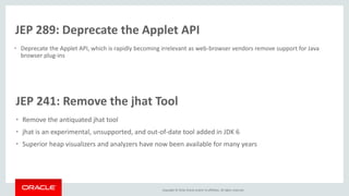 Copyright © 2016, Oracle and/or its affiliates. All rights reserved.
JEP 289: Deprecate the Applet API
• Deprecate the Applet API, which is rapidly becoming irrelevant as web-browser vendors remove support for Java
browser plug-ins
JEP 241: Remove the jhat Tool
• Remove the antiquated jhat tool
• jhat is an experimental, unsupported, and out-of-date tool added in JDK 6
• Superior heap visualizers and analyzers have now been available for many years
 