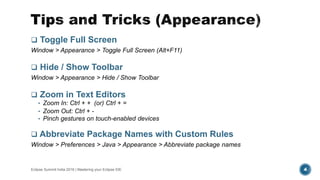  Toggle Full Screen
Window > Appearance > Toggle Full Screen (Alt+F11)
 Hide / Show Toolbar
Window > Appearance > Hide / Show Toolbar
 Zoom in Text Editors
• Zoom In: Ctrl + + (or) Ctrl + =
• Zoom Out: Ctrl + -
• Pinch gestures on touch-enabled devices
 Abbreviate Package Names with Custom Rules
Window > Preferences > Java > Appearance > Abbreviate package names
Eclipse Summit India 2016 | Mastering your Eclipse IDE 4
 