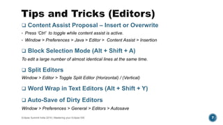  Content Assist Proposal – Insert or Overwrite
• Press ‘Ctrl’ to toggle while content assist is active.
• Window > Preferences > Java > Editor > Content Assist > Insertion
 Block Selection Mode (Alt + Shift + A)
To edit a large number of almost identical lines at the same time.
 Split Editors
Window > Editor > Toggle Split Editor (Horizontal) / (Vertical)
 Word Wrap in Text Editors (Alt + Shift + Y)
 Auto-Save of Dirty Editors
Window > Preferences > General > Editors > Autosave
Eclipse Summit India 2016 | Mastering your Eclipse IDE 7
 