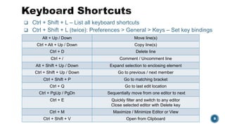  Ctrl + Shift + L – List all keyboard shortcuts
 Ctrl + Shift + L (twice): Preferences > General > Keys – Set key bindings
Eclipse Summit India 2016 | Mastering your Eclipse IDE 9
Alt + Up / Down Move line(s)
Ctrl + Alt + Up / Down Copy line(s)
Ctrl + D Delete line
Ctrl + / Comment / Uncomment line
Alt + Shift + Up / Down Expand selection to enclosing element
Ctrl + Shift + Up / Down Go to previous / next member
Ctrl + Shift + P Go to matching bracket
Ctrl + Q Go to last edit location
Ctrl + PgUp / PgDn Sequentially move from one editor to next
Ctrl + E Quickly filter and switch to any editor
Close selected editor with Delete key
Ctrl + M Maximize / Minimize Editor or View
Ctrl + Shift + V Open from Clipboard
 