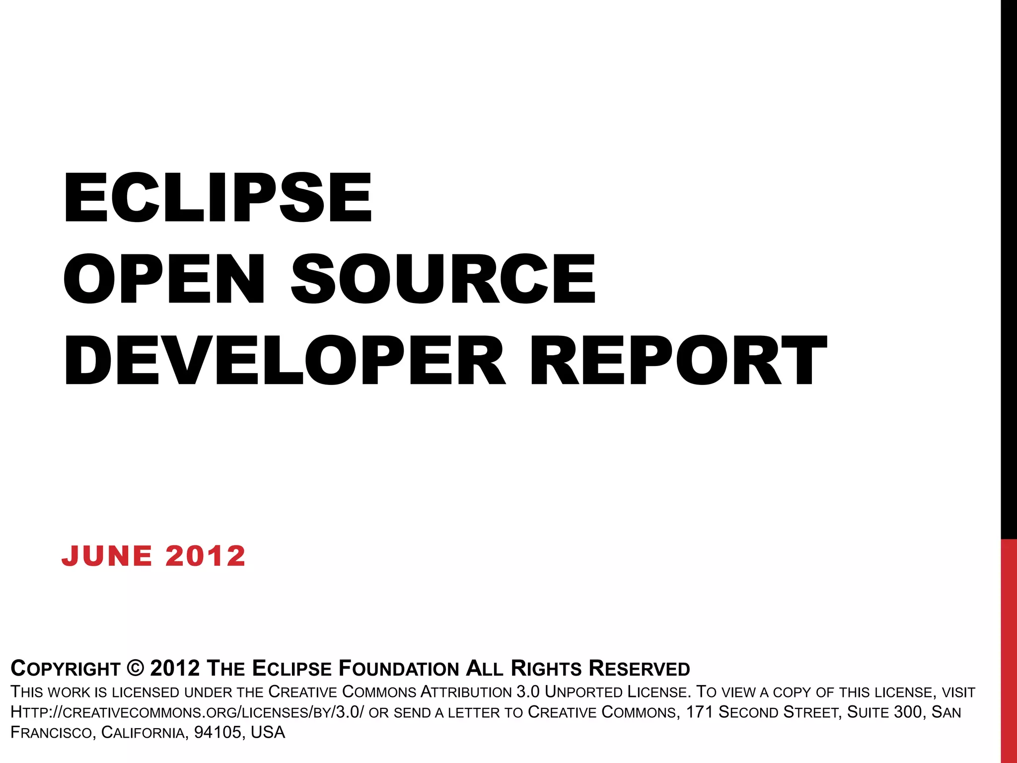 ECLIPSE
      OPEN SOURCE
      DEVELOPER REPORT

      JUNE 2012


COPYRIGHT © 2012 THE ECLIPSE FOUNDATION ALL RIGHTS RESERVED
THIS WORK IS LICENSED UNDER THE CREATIVE COMMONS ATTRIBUTION 3.0 UNPORTED LICENSE. TO VIEW A COPY OF THIS LICENSE, VISIT
HTTP://CREATIVECOMMONS.ORG/LICENSES/BY/3.0/ OR SEND A LETTER TO CREATIVE COMMONS, 171 SECOND STREET, SUITE 300, SAN
FRANCISCO, CALIFORNIA, 94105, USA
 