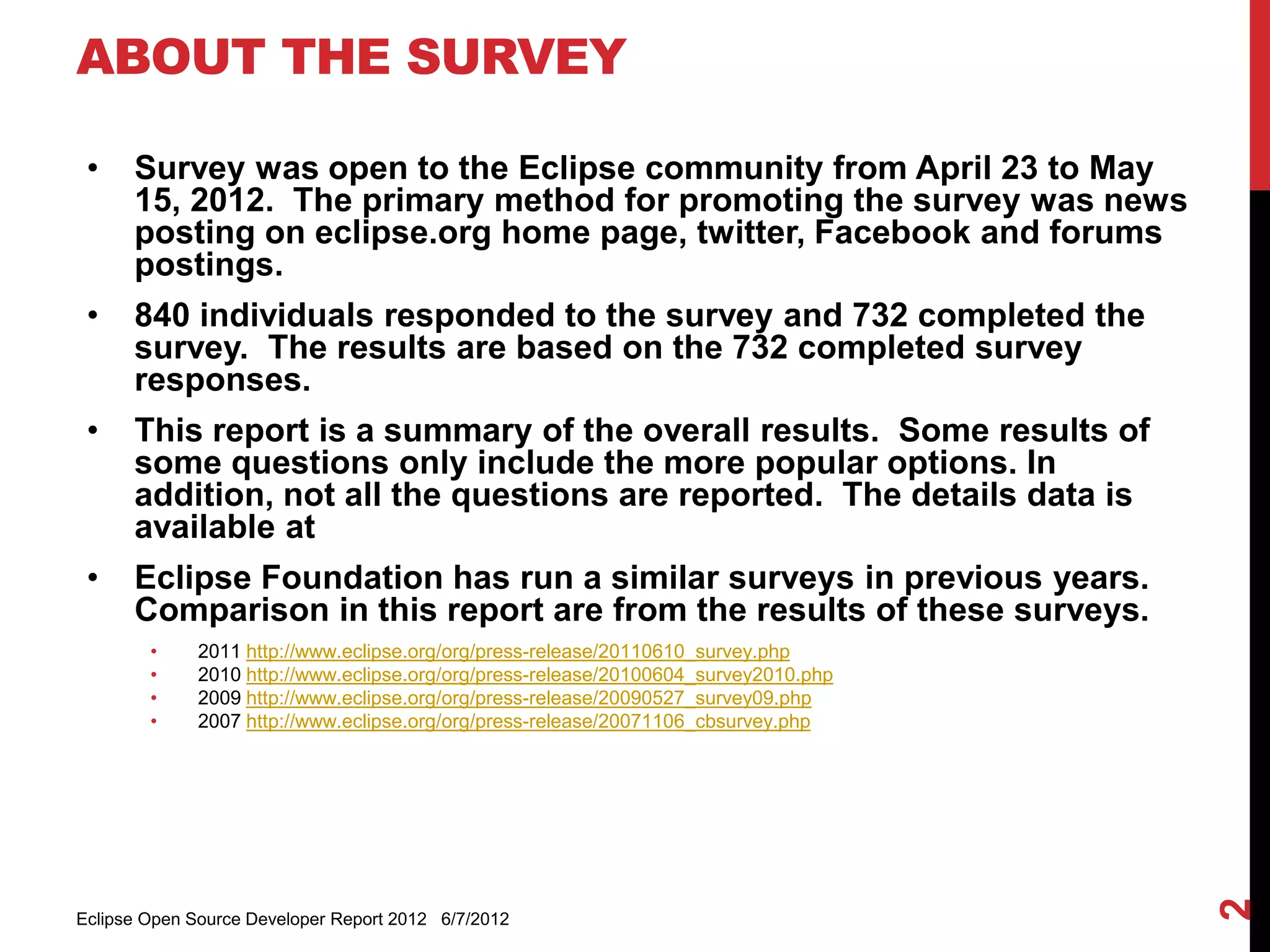 ABOUT THE SURVEY

 •    Survey was open to the Eclipse community from April 23 to May 15, 2012.
      The primary method for promoting the survey was news posting on
      eclipse.org home page, twitter, Facebook and forums postings.
 •    840 individuals responded to the survey and 732 completed the survey.
      The results are based on the 732 completed survey responses.
 •    This report is a summary of the overall results. Some results of some
      questions only include the more popular options. In addition, not all the
      questions are reported. The details data is available at
      http://eclipse.org/org/community_survey/Survey_Final_Results_2012.xls
      or
      http://eclipse.org/org/community_survey/Survey_Final_Results_2012.ods
 •    Eclipse Foundation has run a similar surveys in previous years.
      Comparison in this report are from the results of these surveys.
        •     2011 http://www.eclipse.org/org/press-release/20110610_survey.php
        •     2010 http://www.eclipse.org/org/press-release/20100604_survey2010.php
        •     2009 http://www.eclipse.org/org/press-release/20090527_survey09.php
        •     2007 http://www.eclipse.org/org/press-release/20071106_cbsurvey.php




                                                                                      2
Eclipse Open Source Developer Report 2012 6/7/2012
 