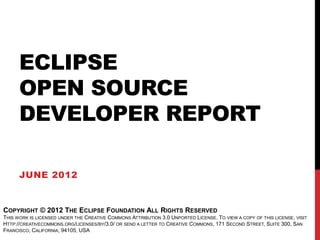 ECLIPSE
      OPEN SOURCE
      DEVELOPER REPORT

      JUNE 2012


COPYRIGHT © 2012 THE ECLIPSE FOUNDATION ALL RIGHTS RESERVED
THIS WORK IS LICENSED UNDER THE CREATIVE COMMONS ATTRIBUTION 3.0 UNPORTED LICENSE. TO VIEW A COPY OF THIS LICENSE, VISIT
HTTP://CREATIVECOMMONS.ORG/LICENSES/BY/3.0/ OR SEND A LETTER TO CREATIVE COMMONS, 171 SECOND STREET, SUITE 300, SAN
FRANCISCO, CALIFORNIA, 94105, USA
 