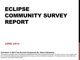 ECLIPSE
COMMUNITY SURVEY
REPORT
JUNE 2013
COPYRIGHT © 2013 THE ECLIPSE FOUNDATION ALL RIGHTS RESERVED
THIS WORK IS LICENSED UNDER THE CREATIVE COMMONS ATTRIBUTION 3.0 UNPORTED LICENSE. TO VIEW A COPY OF THIS LICENSE, VISIT
HTTP://CREATIVECOMMONS.ORG/LICENSES/BY/3.0/ OR SEND A LETTER TO CREATIVE COMMONS, 171 SECOND STREET, SUITE 300, SAN
FRANCISCO, CALIFORNIA, 94105, USA
 
