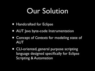 Our Solution
• Handcrafted for Eclipse
• AUT Java byte-code Instrumentation
• Concept of Contexts for modeling state of
  AUT
• CLI-oriented, general purpose scripting
  language designed speciﬁcally for Eclipse
  Scripting & Automation
 