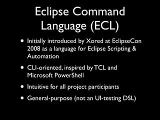 Eclipse Command
      Language (ECL)
• Initially introduced by Xored at EclipseCon
  2008 as a language for Eclipse Scripting &
  Automation
• CLI-oriented, inspired by TCL and
  Microsoft PowerShell
• Intuitive for all project participants
• General-purpose (not an UI-testing DSL)
 