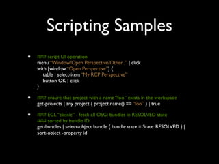 Scripting Samples
•   ### script UI operation
    menu “Window/Open Perspective/Other...” | click
    with [window “Open Perspective”] {
       table | select-item “My RCP Perspective”
       button OK | click
    }

•   ### ensure that project with a name “foo” exists in the workspace
    get-projects | any project { project.name() == “foo” } | true

•   ### ECL “classic” - fetch all OSGi bundles in RESOLVED state
    ### sorted by bundle ID
    get-bundles | select-object bundle { bundle.state = State::RESOLVED } |
    sort-object -property id
 
