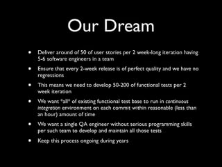 Our Dream
•   Deliver around of 50 of user stories per 2 week-long iteration having
    5-6 software engineers in a team
•   Ensure that every 2-week release is of perfect quality and we have no
    regressions
•   This means we need to develop 50-200 of functional tests per 2
    week iteration
•   We want *all* of existing functional test base to run in continuous
    integration environment on each commit within reasonable (less than
    an hour) amount of time
•   We want a single QA engineer without serious programming skills
    per such team to develop and maintain all those tests
•   Keep this process ongoing during years
 