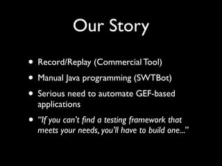 Our Story
• Record/Replay (Commercial Tool)
• Manual Java programming (SWTBot)
• Serious need to automate GEF-based
  applications
• “If you can’t ﬁnd a testing framework that
  meets your needs, you’ll have to build one...”
 