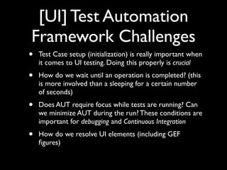 [UI] Test Automation
Framework Challenges
•   Test Case setup (initialization) is really important when
    it comes to UI testing. Doing this properly is crucial
•   How do we wait until an operation is completed? (this
    is more involved than a sleeping for a certain number
    of seconds)
•   Does AUT require focus while tests are running? Can
    we minimize AUT during the run? These conditions are
    important for debugging and Continuous Integration
•   How do we resolve UI elements (including GEF
    ﬁgures)
 