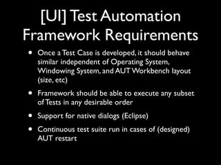 [UI] Test Automation
Framework Requirements
•   Once a Test Case is developed, it should behave
    similar independent of Operating System,
    Windowing System, and AUT Workbench layout
    (size, etc)
•   Framework should be able to execute any subset
    of Tests in any desirable order
•   Support for native dialogs (Eclipse)
•   Continuous test suite run in cases of (designed)
    AUT restart
 