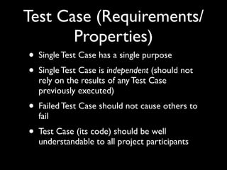 Test Case (Requirements/
       Properties)
• Single Test Case has a single purpose
• Single Test Case is independent (should not
  rely on the results of any Test Case
  previously executed)
• Failed Test Case should not cause others to
  fail
• Test Case (its code) should be well
  understandable to all project participants
 