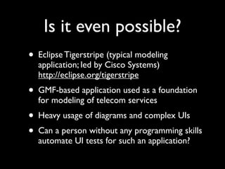 Is it even possible?
• Eclipse Tigerstripe (typical modeling
  application; led by Cisco Systems)
  http://eclipse.org/tigerstripe
• GMF-based application used as a foundation
  for modeling of telecom services
• Heavy usage of diagrams and complex UIs
• Can a person without any programming skills
  automate UI tests for such an application?
 