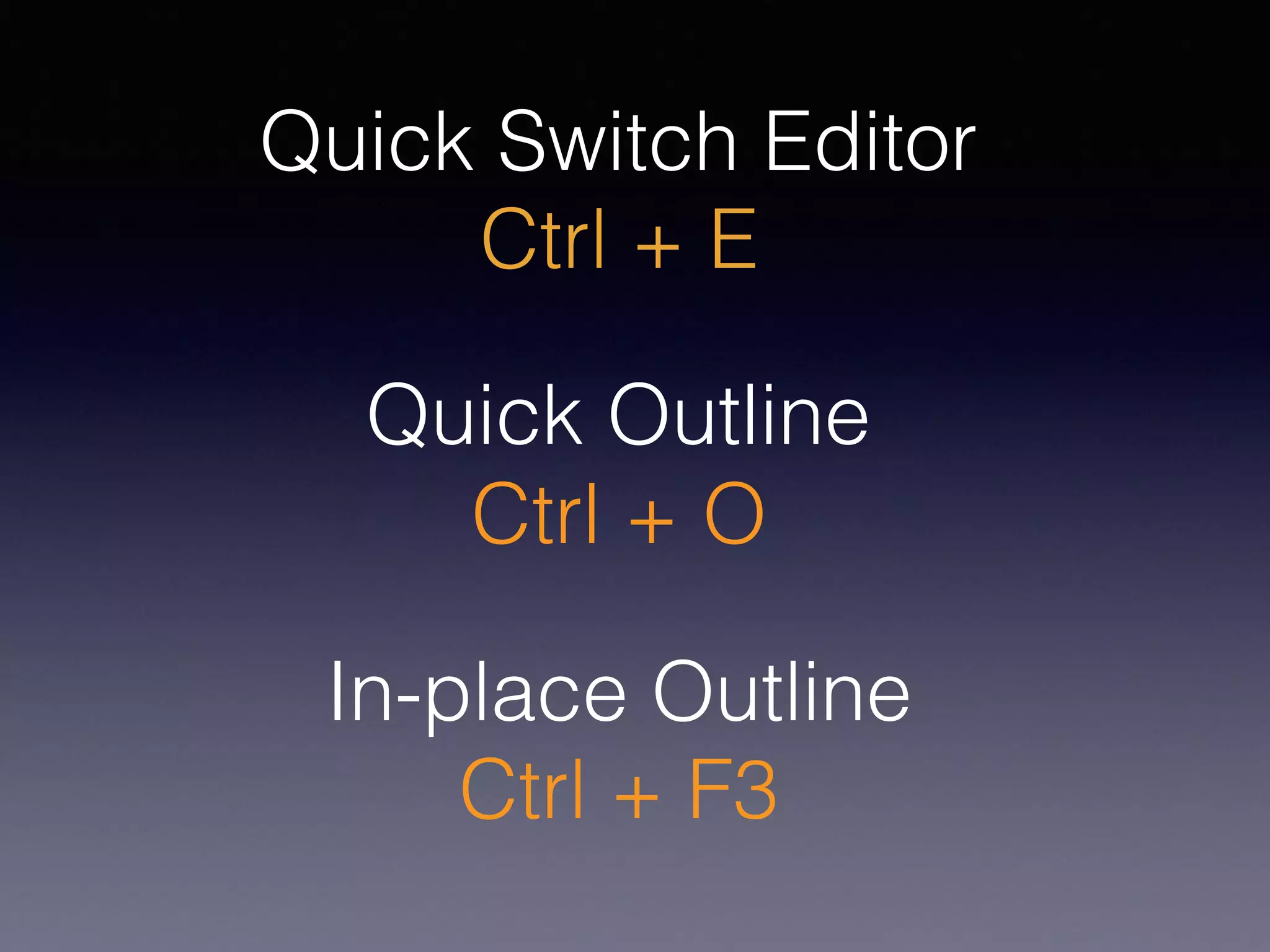 Quick Outline
Ctrl + O
In-place Outline
Ctrl + F3
Quick Switch Editor
Ctrl + E