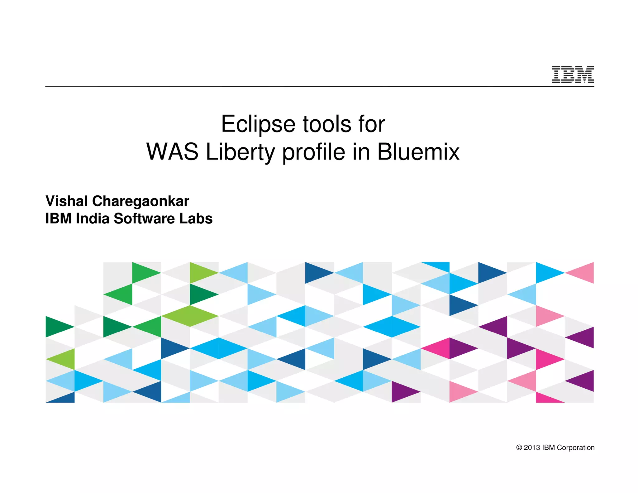 © 2013 IBM Corporation 
Eclipse tools for 
WAS Liberty profile in Bluemix 
Vishal Charegaonkar 
IBM India Software Labs 
 