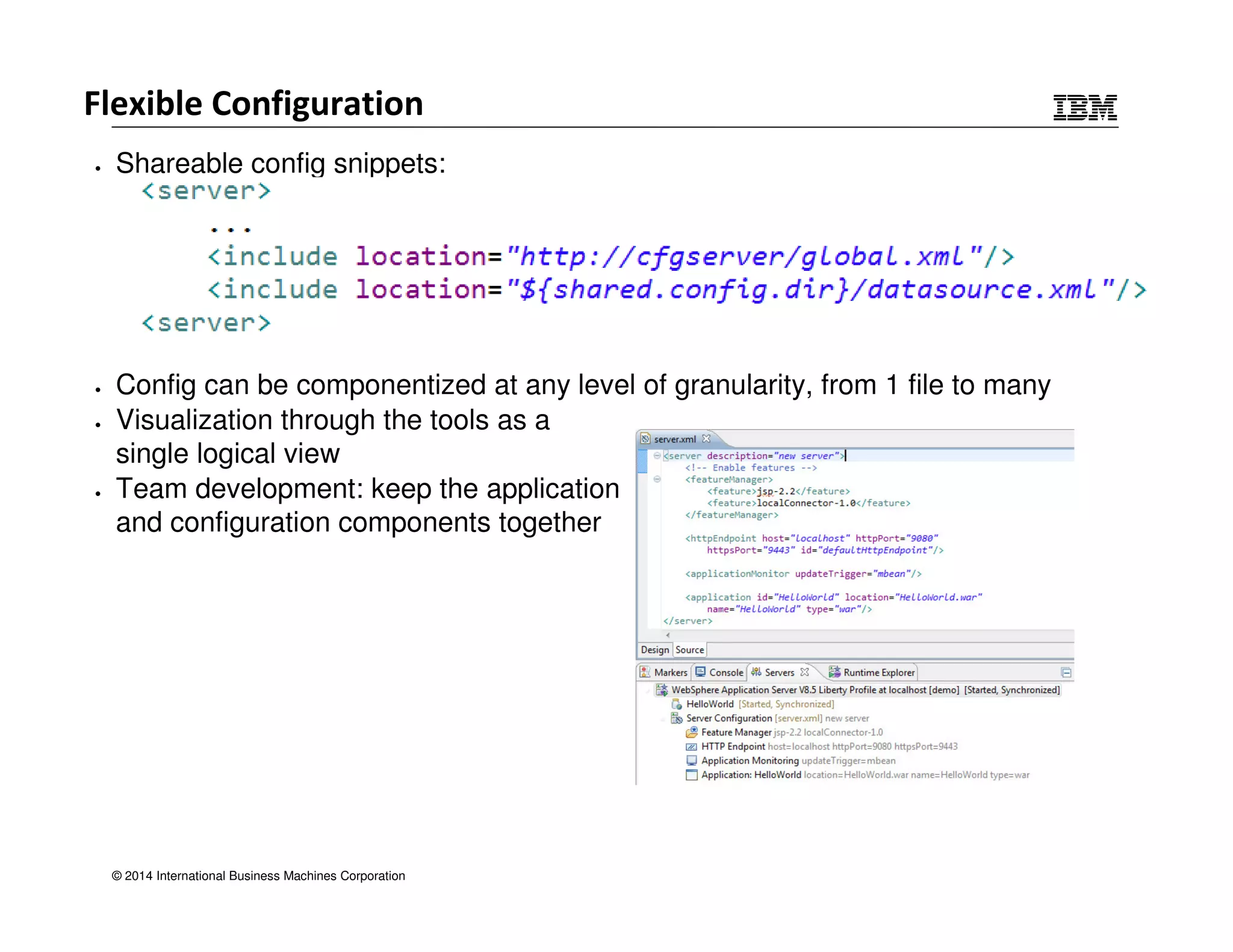 Flexible Configuration 
• Shareable config snippets: 
• Config can be componentized at any level of granularity, from 1 file to many 
• Visualization through the tools as a 
single logical view 
• Team development: keep the application 
and configuration components together 
© 2014 International Business Machines Corporation 
 