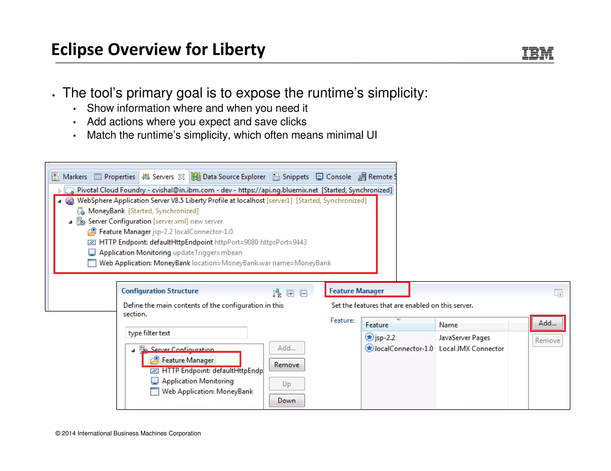 Eclipse Overview for Liberty 
• The tool’s primary goal is to expose the runtime’s simplicity: 
• Show information where and when you need it 
• Add actions where you expect and save clicks 
• Match the runtime’s simplicity, which often means minimal UI 
© 2014 International Business Machines Corporation 
 