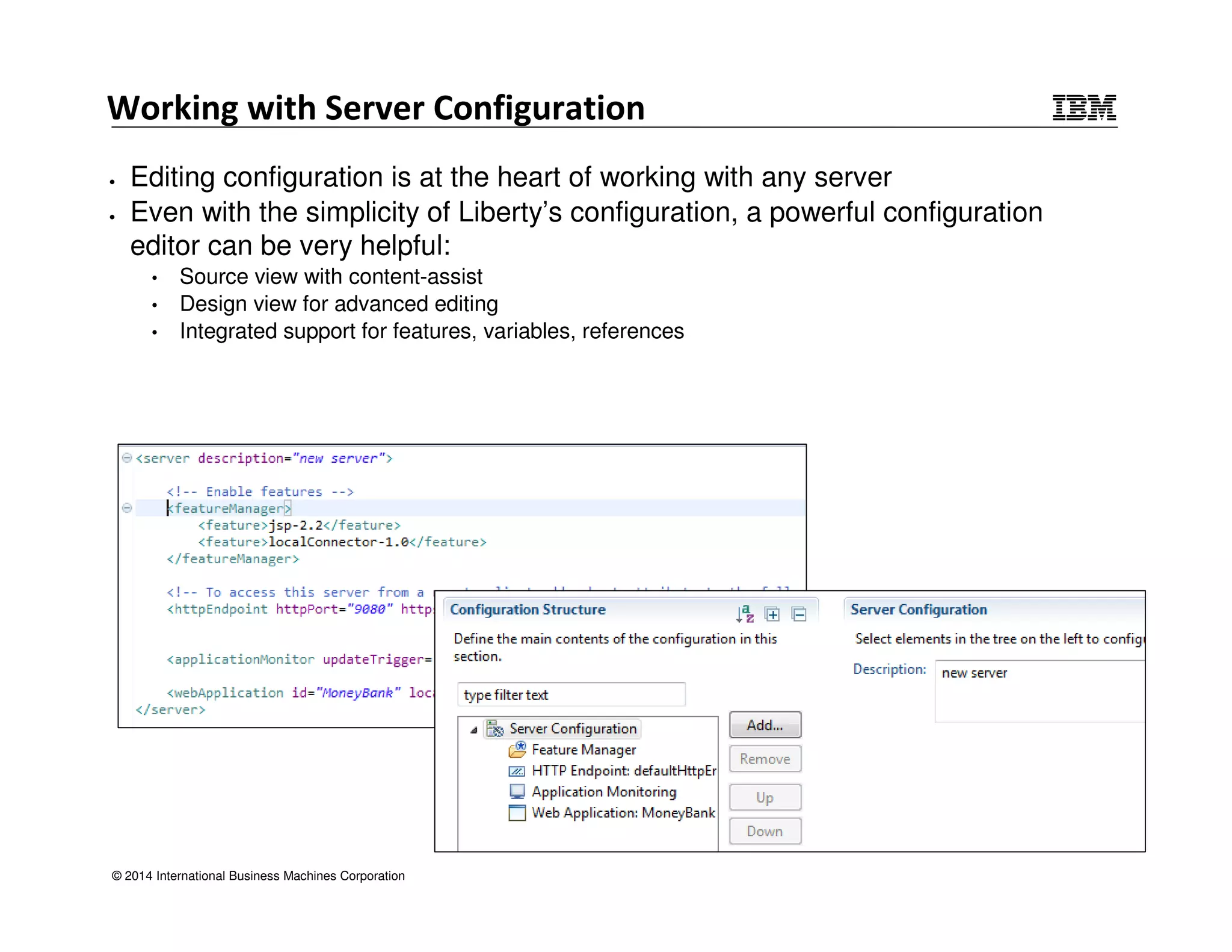 Working with Server Configuration 
• Editing configuration is at the heart of working with any server 
• Even with the simplicity of Liberty’s configuration, a powerful configuration 
editor can be very helpful: 
• Source view with content-assist 
• Design view for advanced editing 
• Integrated support for features, variables, references 
© 2014 International Business Machines Corporation 
 