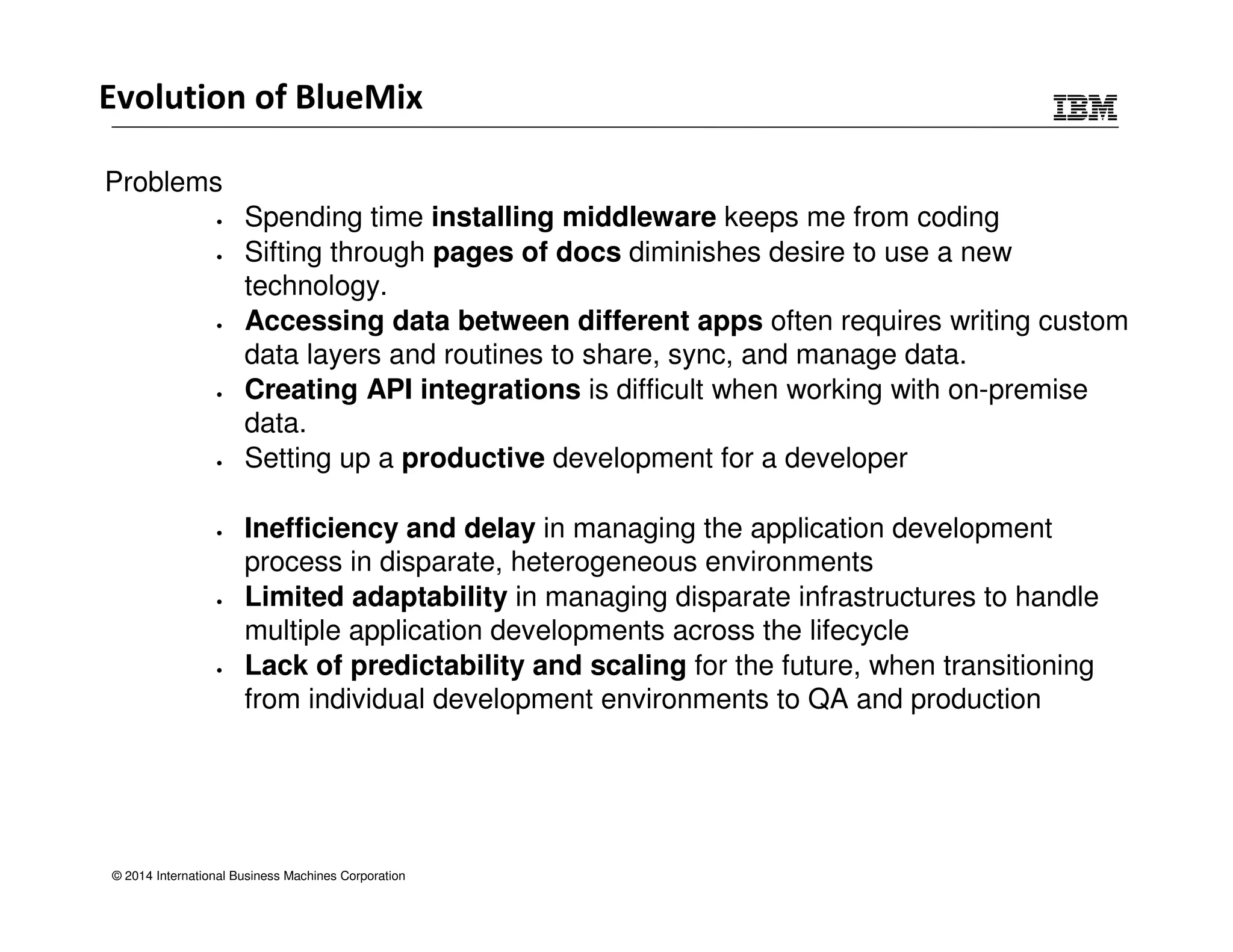 Evolution of BlueMix 
Problems 
• Spending time installing middleware keeps me from coding 
• Sifting through pages of docs diminishes desire to use a new 
technology. 
• Accessing data between different apps often requires writing custom 
data layers and routines to share, sync, and manage data. 
• Creating API integrations is difficult when working with on-premise 
data. 
• Setting up a productive development for a developer 
• Inefficiency and delay in managing the application development 
process in disparate, heterogeneous environments 
• Limited adaptability in managing disparate infrastructures to handle 
multiple application developments across the lifecycle 
• Lack of predictability and scaling for the future, when transitioning 
from individual development environments to QA and production 
© 2014 International Business Machines Corporation 
 