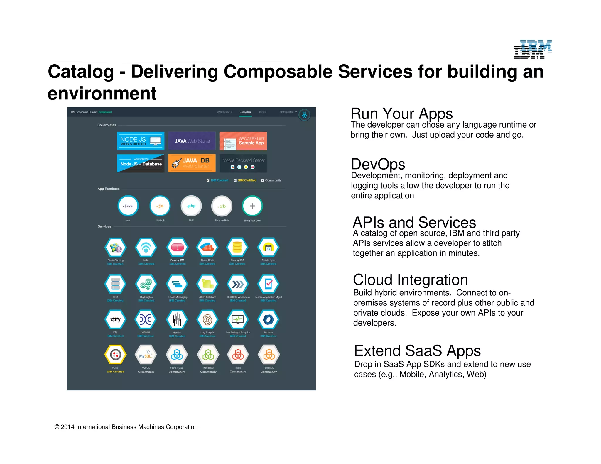 Catalog - Delivering Composable Services for building an 
environment 
© 2014 International Business Machines Corporation 
Run Your Apps 
The developer can chose any language runtime or 
bring their own. Just upload your code and go. 
DevOps 
Development, monitoring, deployment and 
logging tools allow the developer to run the 
entire application 
APIs and Services 
A catalog of open source, IBM and third party 
APIs services allow a developer to stitch 
together an application in minutes. 
Cloud Integration 
Build hybrid environments. Connect to on-premises 
systems of record plus other public and 
private clouds. Expose your own APIs to your 
developers. 
Extend SaaS Apps 
Drop in SaaS App SDKs and extend to new use 
cases (e.g,. Mobile, Analytics, Web) 
 