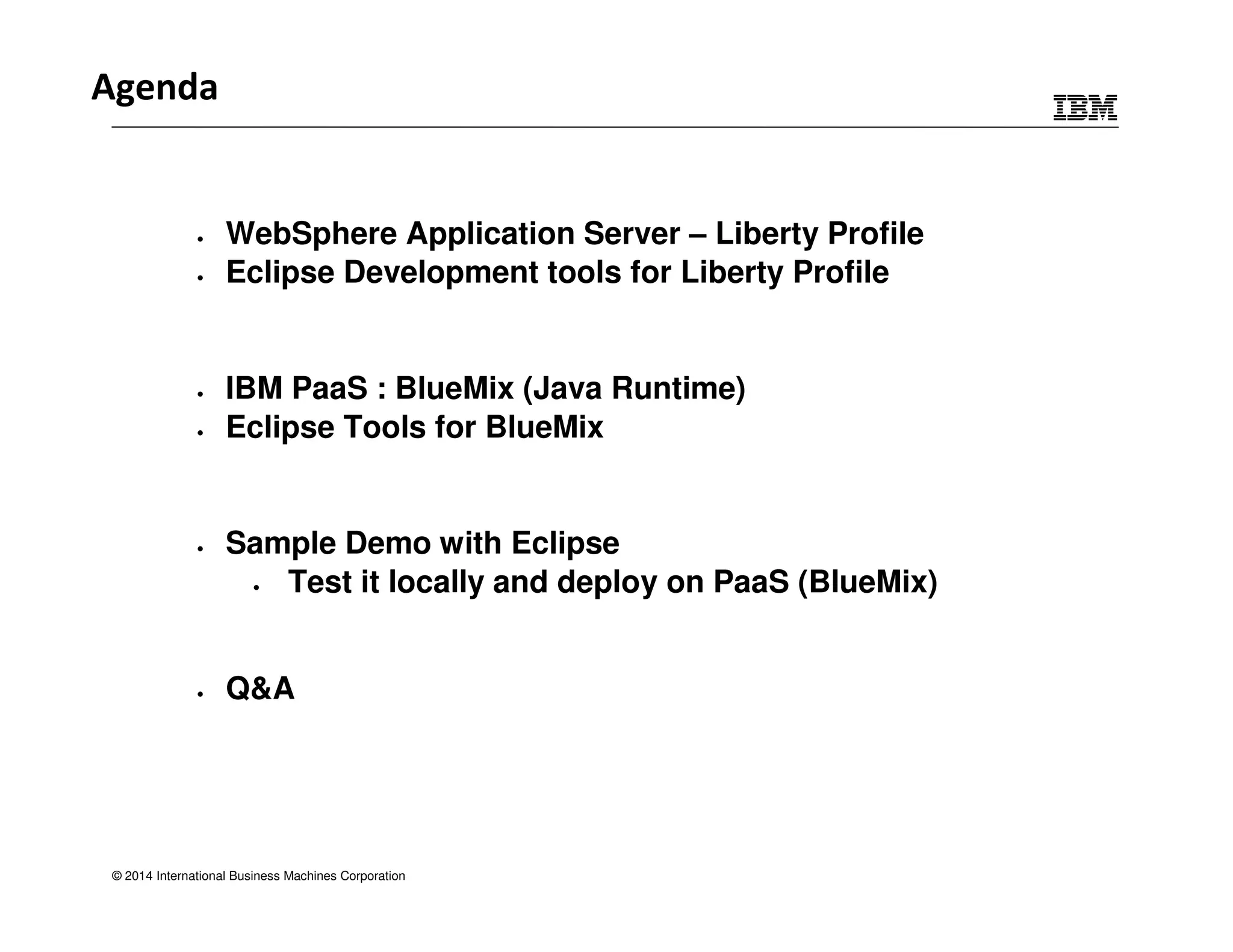 Agenda 
• WebSphere Application Server – Liberty Profile 
• Eclipse Development tools for Liberty Profile 
• IBM PaaS : BlueMix (Java Runtime) 
• Eclipse Tools for BlueMix 
• Sample Demo with Eclipse 
• Test it locally and deploy on PaaS (BlueMix) 
• Q&A 
© 2014 International Business Machines Corporation 
 
