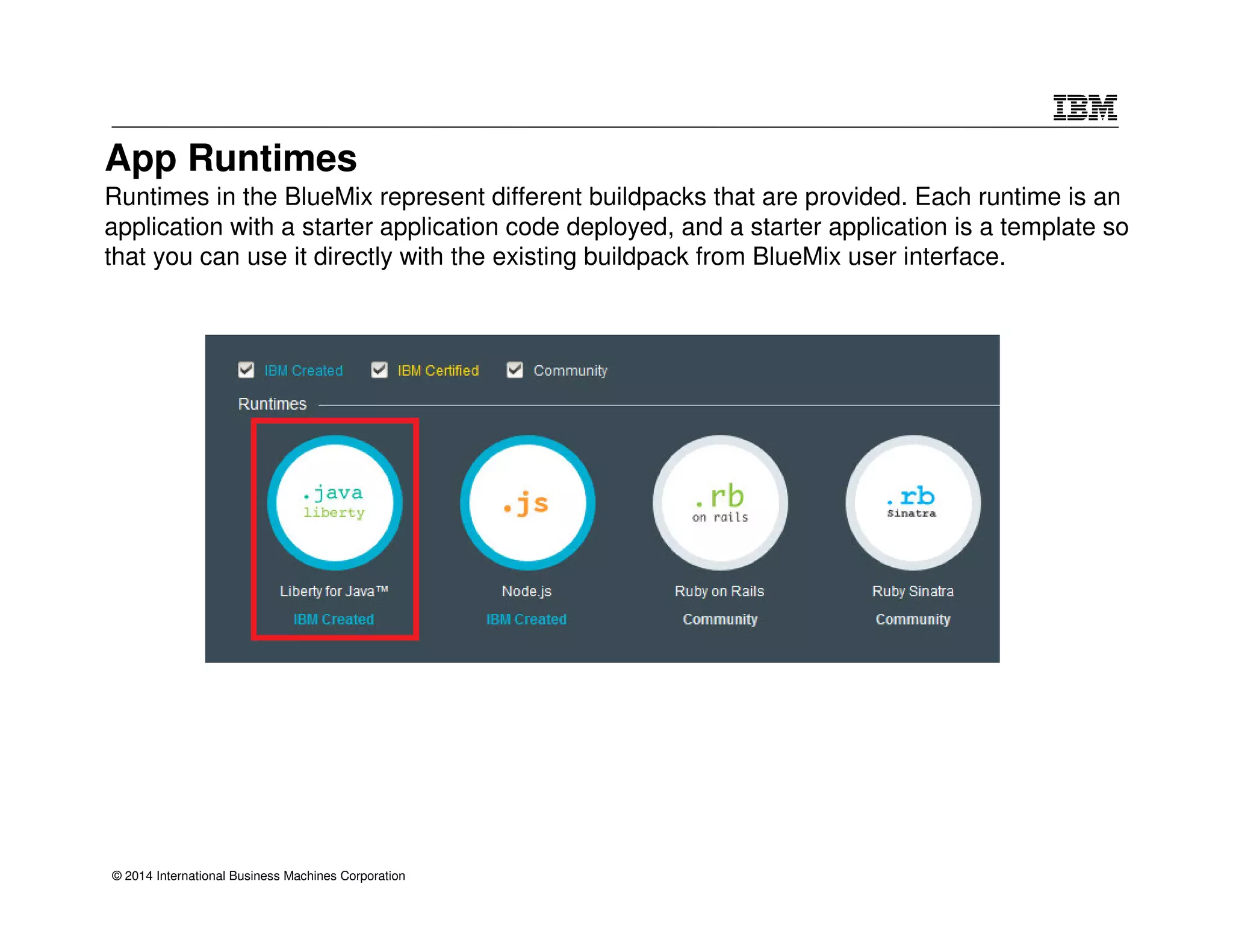 App Runtimes 
Runtimes in the BlueMix represent different buildpacks that are provided. Each runtime is an 
application with a starter application code deployed, and a starter application is a template so 
that you can use it directly with the existing buildpack from BlueMix user interface. 
© 2014 International Business Machines Corporation 
 